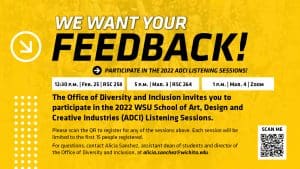 Yellow graphic with black text 'We want your feedback! Participate in the 2022 ADCI Listening Sessions! | 12:30 p.m. Feb. 25 RSC 258 | 5 p.m. Mar. 3 RSC 264 | 1 p.m. Mar. 4 Zoom | The Office of Diversity and Inclusion invites you to participate in the 2022 WSU School of Art, Design and Creative Industries (ADCI) Listening Sessions. Please scan the QR to register for any of the sessions above. Each session will be limited to the first 15 people registered. For questions, contact Alicia Sanchez, assistant dean of students and director of the Office of Diversity and Inclusion, at alicia.sanchez@wichita.edu.'