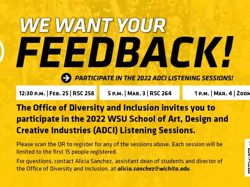 Yellow graphic with black text 'We want your feedback! Participate in the 2022 ADCI Listening Sessions! | 12:30 p.m. Feb. 25 RSC 258 | 5 p.m. Mar. 3 RSC 264 | 1 p.m. Mar. 4 Zoom | The Office of Diversity and Inclusion invites you to participate in the 2022 WSU School of Art, Design and Creative Industries (ADCI) Listening Sessions. Please scan the QR to register for any of the sessions above. Each session will be limited to the first 15 people registered. For questions, contact Alicia Sanchez, assistant dean of students and director of the Office of Diversity and Inclusion, at alicia.sanchez@wichita.edu.'