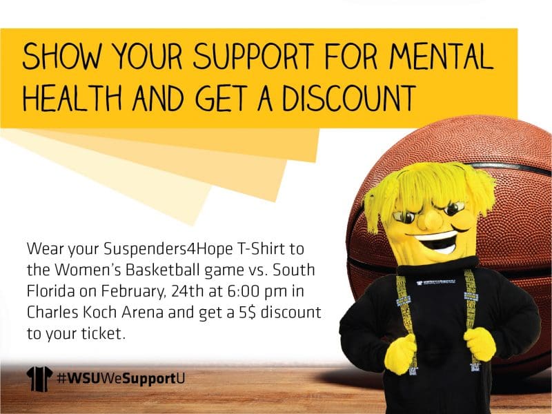 Support Mental Health and get a $5 discounted ticket for WSU vs South Florida. Help end stigma and show your support for mental health by wearing your Suspenders4Hope to the Women’s Basketball game vs. South Florida on February, 24th at 6:00 pm in Charles Koch Arena. All those wearing the shirt will get a discounted $5 ticket. To get a free shirt, complete the #WeSupportU Preventing Suicide Training at www.suspenders4hope.com or shirts are available for purchase in the Shocker Store. All proceeds go to support prevention programming in our community.
