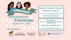 Flyer for the Celebrating. Text 'IThe week starts out with the 7th annual Diverse Women's Summit to be held on Monday, March 7th which will consist of a Student Showcase from 9:00 am-noon, followed by a Creative Concourse from 1:00 - 4:00 pm, and an evening International Women's Day panel on Intersectionality at Wichita State: Prospects and Perspectives from 7:00 pm - 8:30 pm. On Thursday, March 10th, we kick off the 9th annual Gender & Sexuality in Kansas Conference with a keynote presentation featuring, C.J. Janovy, who will share Lessons in Activism from LGBT Kansas. The talk will be proceeded by a community showcase from 5:30-6:30 pm in the Marcus Welcome Center. The keynote, from 6:30 - 7:30 pm, can be attended in person or via live stream.'ntersectional Feminism events planned for March 7th-11th, 2022.