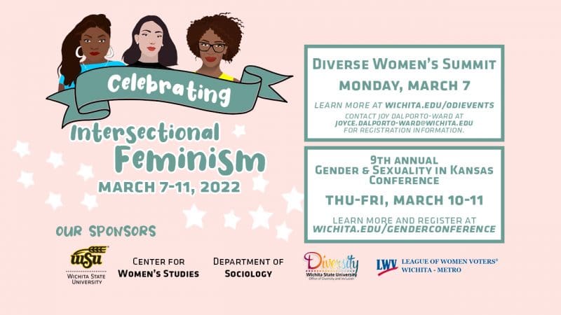 Flyer for the Celebrating. Text 'IThe week starts out with the 7th annual Diverse Women's Summit to be held on Monday, March 7th which will consist of a Student Showcase from 9:00 am-noon, followed by a Creative Concourse from 1:00 - 4:00 pm, and an evening International Women's Day panel on Intersectionality at Wichita State: Prospects and Perspectives from 7:00 pm - 8:30 pm. On Thursday, March 10th, we kick off the 9th annual Gender & Sexuality in Kansas Conference with a keynote presentation featuring, C.J. Janovy, who will share Lessons in Activism from LGBT Kansas. The talk will be proceeded by a community showcase from 5:30-6:30 pm in the Marcus Welcome Center. The keynote, from 6:30 - 7:30 pm, can be attended in person or via live stream.'ntersectional Feminism events planned for March 7th-11th, 2022.