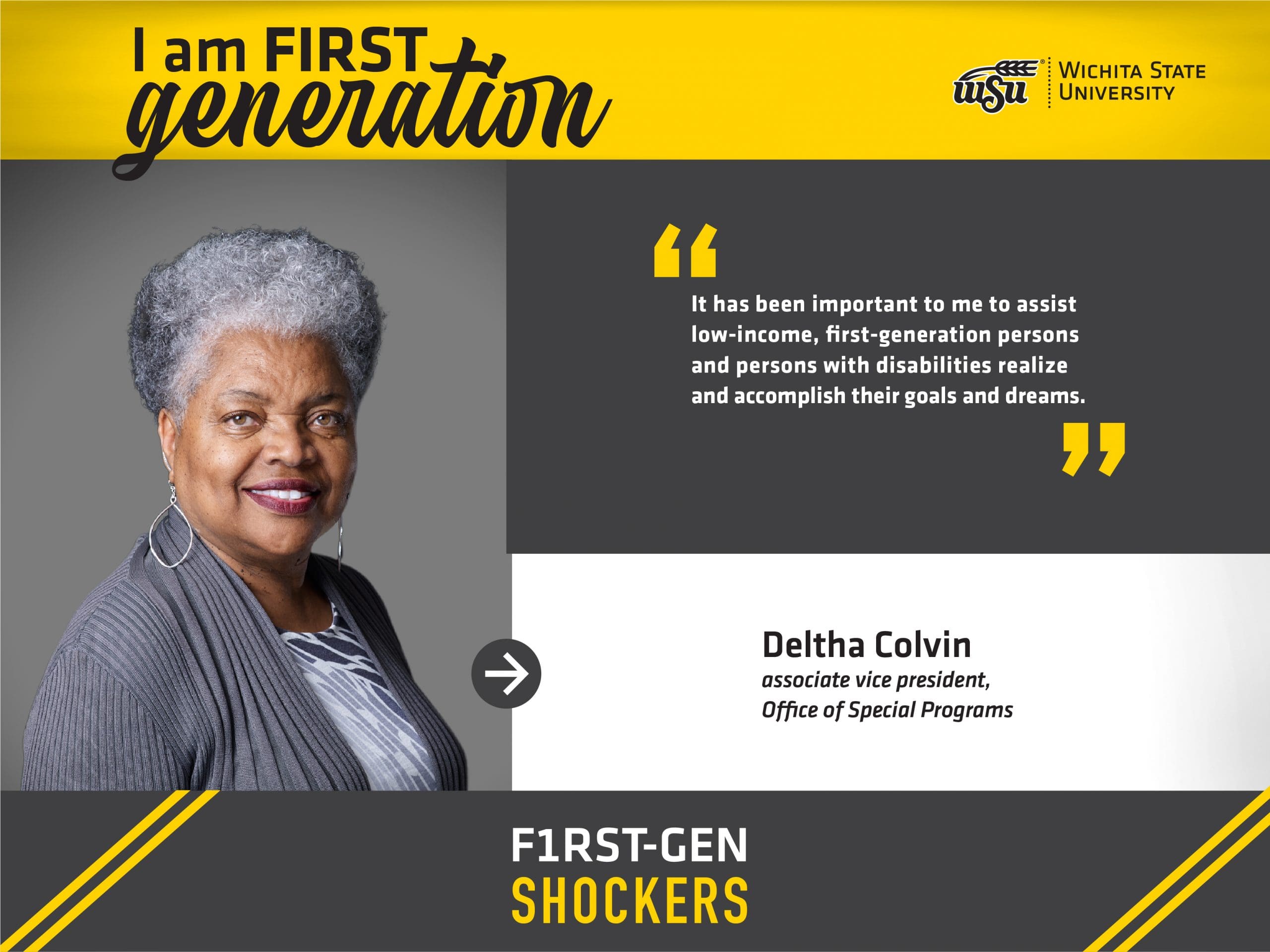 Image Alt Text I am FIRST generation. Wichita State University. “It has been important to me to assist low-income, first-generation persons and persons with disabilities realize and accomplish their goals and dreams.” Deltha Colvin. Associate vice president, Office of Special Programs. F1RST-GEN SHOCKERS.