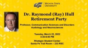 WSU logo Dr. Raymond (Ray) Hull Retirement Party Professor, Communication Sciences and Disorders Audiology and Neurosciences Tuesday, March 22, 2022 4:30-6:00 PM Rhatigan Student Center Santa Fe Trail Room – 233 RSC