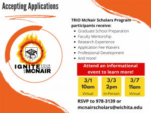 Accepting Applications: TRIO McNair Scholars Program participants receive: Graduate School Preparation Faculty Mentorship Research Experience Application Fee Waivers Professional Development And more! Attend an informational event to learn more! Virtual meetings 3/1 10am and 3/7 at 11am, In Person meeting 3/4 at 2pm. RSVP to 978-3139 or mcnairscholars@wichita.edu