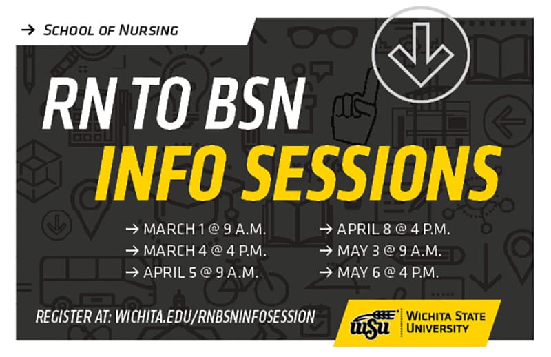 School of Nursing RN to BSN Info Sessions. March 1 at 9 a.m. March 4 at 4 p.m. April 5 at 9 a.m. April 8 at 4 p.m. May 3 at 9 a.m. May 6 at 4 p.m. Register at wichita.edu/rnbsninfosession