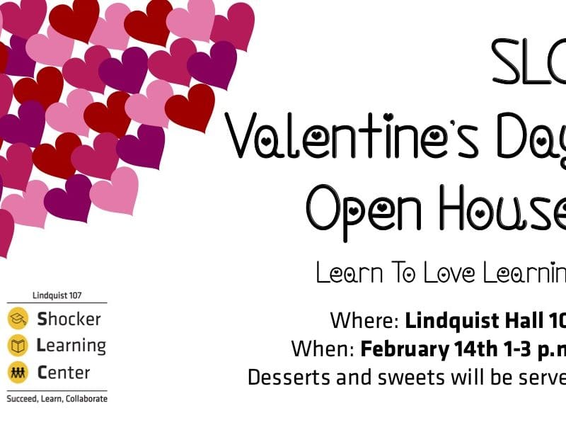 “Rectangular image with a white background and a bunch of red, pink, purple hearts in the upper left-hand corner, with the Shocker Learning Center logo in the lower left-hand corner. Words in black read: SLC Valentine's Day Open House, Learn to Love Learning, Where: Lindquist Hall 107, When: February 14th 1-3pm, desserts and sweets will be served.”