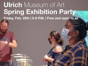 Image of people with masks viewing art at the Ulrich. Featuring text 'Ulrich Museum of Art. Spring Exhibition Party. Friday, February 25th, 5-8 P.M. Free and open to all'