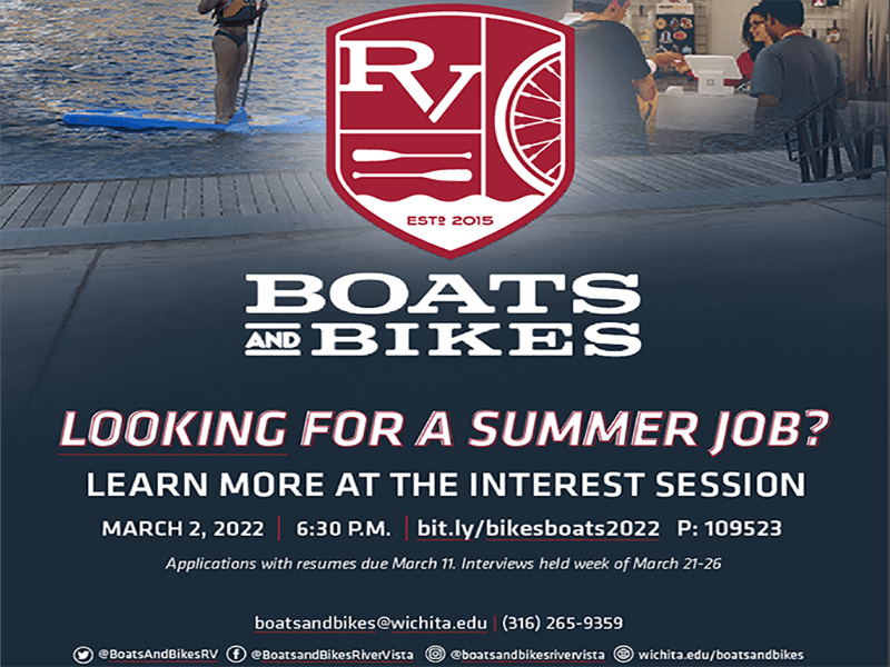 Boats and Bikes Looking for a summer job? Learn more at the interest session March 2, 2022 6:30 pm bit.ly/bikesboats2022 P: 109523 Applications with resumes due march 11 Interviews held week of march 21-26 boatsandbikes@wichita.edu (316) 265-9359 @BoatsAndBikesRV @BoatsandBikesRiverVista @boatsandbikesrivervista wichita.edu/boatsandbikes
