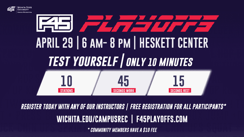 F45 Playoffs April 29 6 am-8pm Heskett Center Test Yourself only 10 minutes 10 stations 45 seconds work 15 seconds rest register today with any of our instructors free registration for all participants* wichita.edu/campusrec F45PLAYOFFS.com *community members have a $10 Fee