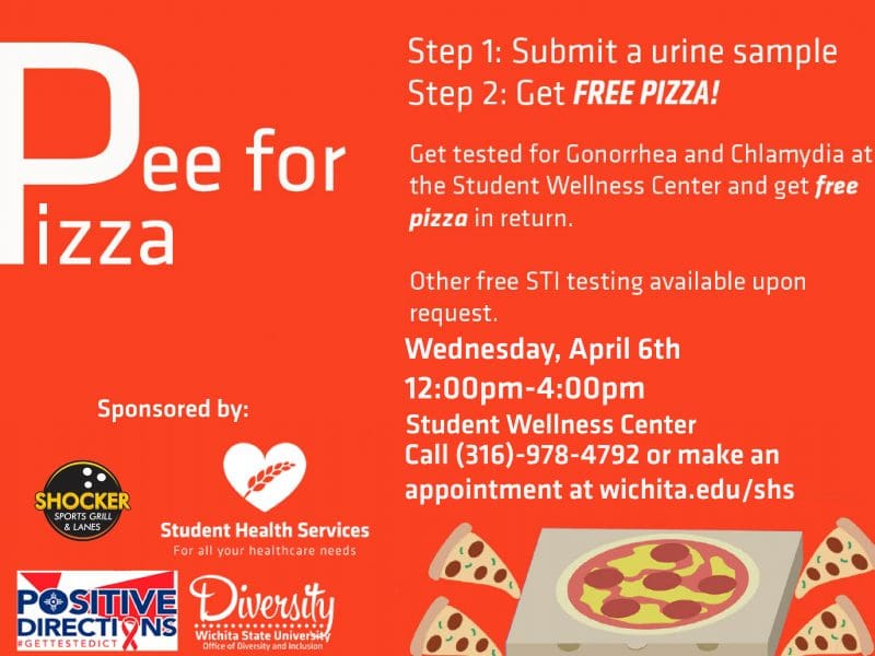 Pee for Pizza. Step 1: Submit a urine sample. Step 2: Get Free Pizza! Get tested for Gonorrhea and Chlamydia at the Student Wellness Center and get free pizza in return. Other free STI testing available upon request. Wednesday, April 6th. 12:00pm-4:00pm. Student Wellness Center. Call (316)-978-4792 or make an appointment at wichita.edu/shs.