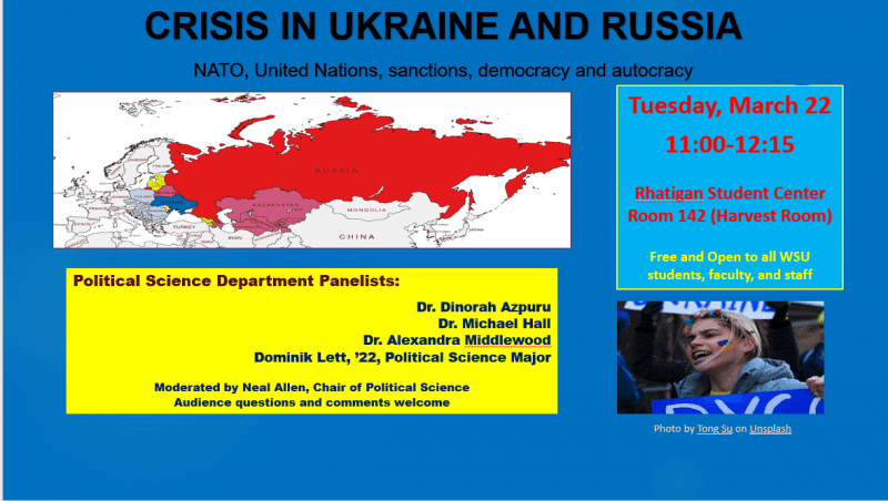 CRISIS IN UKRAINE AND RUSSIA NATO, United Nations, sanctions, democracy and autocracy Tuesday, March 22 11:00-12:15 Rhatigan Student Center Room 142 (Harvest Room) Free and Open to all WSU students, faculty and staff Political Science Department Panelists Dr. Dinorah Azpuru Dr. Michael Hall Dr. Alexandra Middlewood Dominik Lett, '22 Political Science Major Moderated by Neal Allen, Chair of Political Science Audience questions and comments welcome