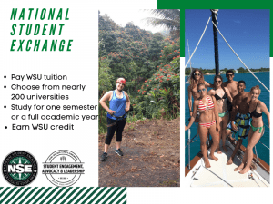 White and Green background with two pictures. First picture is of a woman in the rainforest. Second picture is of a group of students on a boat in the ocean. Two logos at the bottom of the picture, one is the NSE logo and the other is the Student Engagement, Advocacy & Leadership logo. Text says, “National Student Exchange. Pay WSU tuition, choose from nearly 200 universities, study for one semester or a full academic year, earn WSU tuition.”