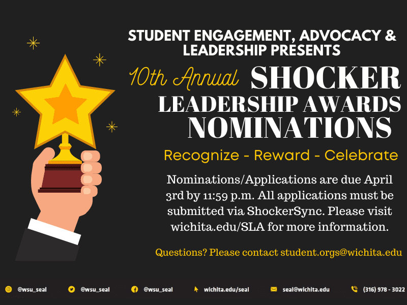 Black and yellow poster with information about Shocker Leadership Awards. "Student Engagement, Advocacy & Leadership Presents the 10th annual Shocker Leadership Awards Nominations. Recognize, Reward, Celebrate. Nominations.Applications are due April 3rd by 11:59 pm. All applications must be submitted vis ShockerSync. Please visit wichita.edu/SLA for more information. Questions? Please contact student.orgs@wichita.edu