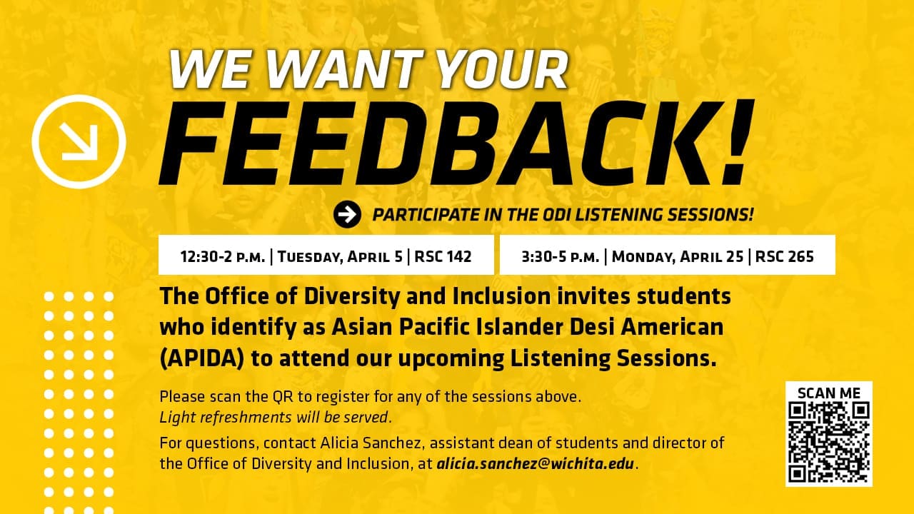 WE WANT YOUR FEEDBACK! PARTICIPATE IN THE ODI LISTENING SESSIONS! | 12:30-2 p.m. | Tuesday, April 5 | RSC 142 | 3:30-5 p.m. | Monday, April 25 | RSC 265 | The Office of Diversity and Inclusion invites students who identify as Asian Pacific Islander Desi American (APIDA) to attend our upcoming Listening Sessions. | Please scan the QR to register for any of the sessions above. Light refreshments will be served. For questions, contact Alicia Sanchez, assistant dean of students and director of the Office of Diversity and Inclusion, at alicia.sanchez@wichita.edu.