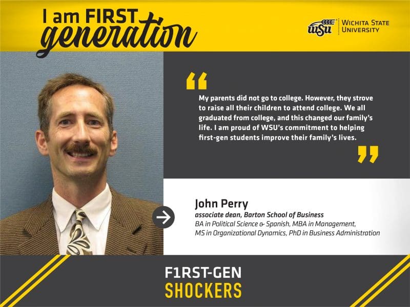 I am FIRST generation. Wichita State University. “My parents did not go to college. However, they strove to raise all their children to attend college. We all graduated from college, and this changed our family’s life. I am proud of WSU’s commitment to helping first-gen students improve their family’s lives.” John Perry, associate dean, Barton School of Business. BA in Political Science & Spanish, MBA in Management, MS in Organizational Dynamics, PhD in Business Administration. F1RST-GEN SHOCKERS.