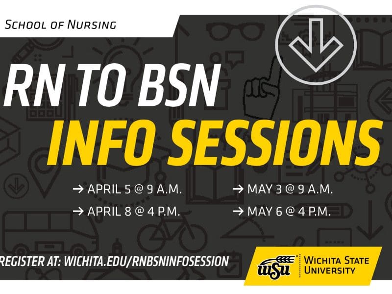 School of Nursing RN to BSN Info Sessions April 5 at 9 a.m. April 8 at 4 p.m. May 3 at 9 a.m. May 6 at 4 p.m. Register at: wichita.edu/rnbsninfosession