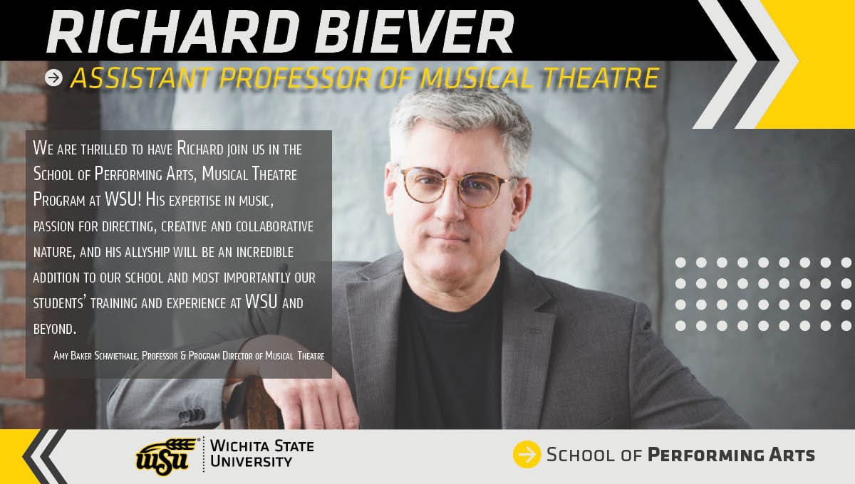 Richard Biever. Assistant Professor of Musical Theatre. Fall 2022. “We are thrilled to have Richard join us in the School of Performing Arts, Musical Theatre Program at WSU! His expertise in music, passion for directing, creative and collaborative nature, and his allyship will be an incredible addition to our school and most importantly our students’ training and experience at WSU and beyond.” Amy Baker Schwiethale, Professor & Program Director of Musical Theatre