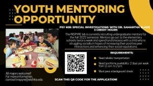 YOUTH MENTORING OPPORTUNITY; PSY 608: SPECIAL INVESTIGATIONS WITH DR. SAMANTHA SLADE 3 CREDIT HOURS; The INSPYRE lab is currently recruiting undergraduate mentors for the Fall 2022 semester. Mentors go out to the elementary schools twice a week and spend lunch/recess with a child who is struggling socially in hopes of increasing their positive peer interactions and enhancing their social reputations. REQUIREMENTS: Need reliable transportation Need lunchtime availability: 2 days per week from 11 a.m. to 2 p.m. Must pass a background check; All majors welcome!! For more information, contact inspyre@wichita.edu; Scan this QR code for the application!