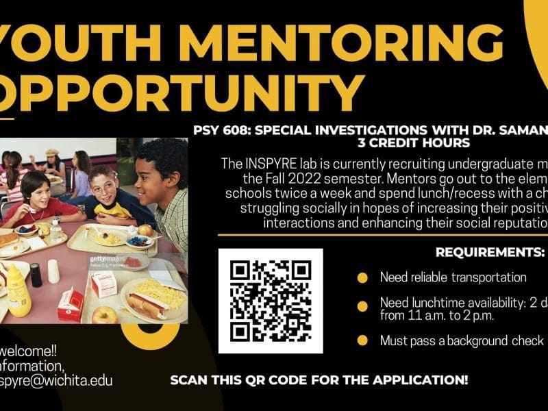 YOUTH MENTORING OPPORTUNITY; PSY 608: SPECIAL INVESTIGATIONS WITH DR. SAMANTHA SLADE 3 CREDIT HOURS; The INSPYRE lab is currently recruiting undergraduate mentors for the Fall 2022 semester. Mentors go out to the elementary schools twice a week and spend lunch/recess with a child who is struggling socially in hopes of increasing their positive peer interactions and enhancing their social reputations. REQUIREMENTS: Need reliable transportation Need lunchtime availability: 2 days per week from 11 a.m. to 2 p.m. Must pass a background check; All majors welcome!! For more information, contact inspyre@wichita.edu; Scan this QR code for the application!