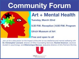 Community Forum. Art + Mental Health. Tuesday, March 22nd. 5:30 P.M. Reception, 6:00 P.M. Program. Ulrich Museum of Art. Free and open to all. Join us for a discussion on the impact of the arts on our resilience and mental wellbeing with Dr. Christopher Leonard, director of WSU Counseling Services; Rachel Amerson, doctoral student in psychology; and Ellamonique Baccus, executive director of Arts Partners Wichita.