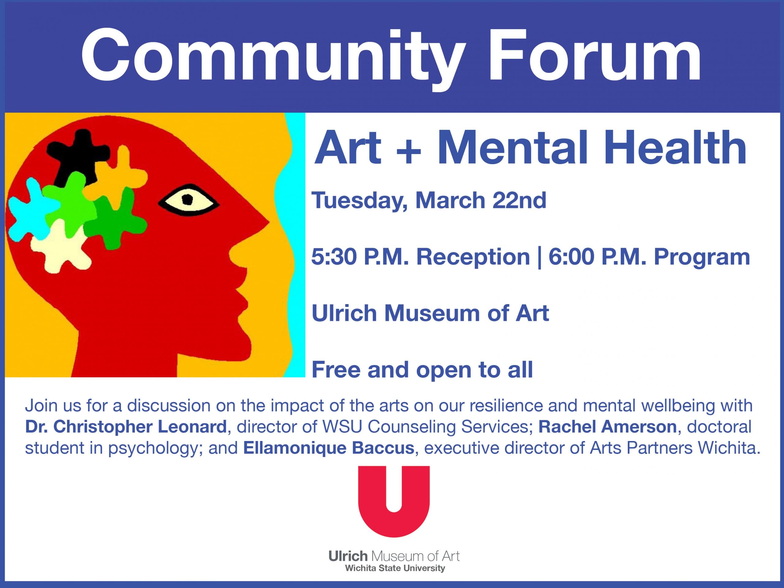 Community Forum. Art + Mental Health. Tuesday, March 22nd. 5:30 P.M. Reception, 6:00 P.M. Program. Ulrich Museum of Art. Free and open to all. Join us for a discussion on the impact of the arts on our resilience and mental wellbeing with Dr. Christopher Leonard, director of WSU Counseling Services; Rachel Amerson, doctoral student in psychology; and Ellamonique Baccus, executive director of Arts Partners Wichita.