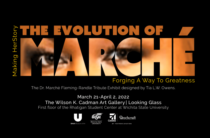 Making HerStory: The Evolution of Marché, Forging A Way to Greatness. The Dr. Marché Fleming-Randle Tribute Exhibit designed by Tia L.W. Owens. March 21st - April 2, 2022 in the Wilson K. Cadman Art Gallery | Looking Glass. First floor of the Rhatigan Student Center at Wichita State University. Sponsors: Ulrich Museum, Wichita State University, Cessna Beecraft by Textron Aviation.