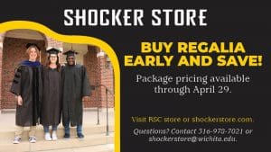 Shocker Store. Buy regalia early and save! Package pricing available through April 29. Visit RSC store or shockerstore.com. Questions? Contact 316-978-7021 or shockerstore@wichita.edu.