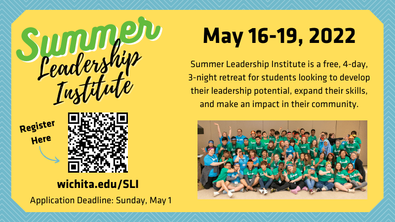 Summer Leadership Institute: May 16-19, 2022. Interested in growing as a leader? Looking to make an impact on campus? Want to meet other student leaders? Apply now to attend the 4-day experience that will allow you to grow as a leader and expand upon your leadership skills and abilities. Deadline to apply is May 1, 2022 by 11:59pm. Sign up at wichita.edu/SLI