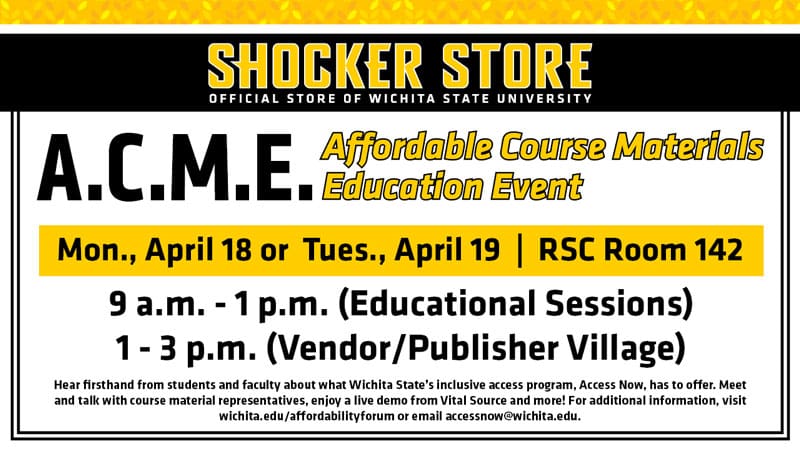 Shocker Store, Official Store of Wichita State University. A.C.M.E. Affordable Course Materials Education Event. Monday, April 18 or Tuesday, April 19. RSC Room 142. 9 a.m.-1 p.m. (Educational Sessions) and 1-3 p.m. (Vendor/Publisher Village). Hear firsthand from students and faculty about what Wichita State's inclusive access program, Access Now, has to offer. Meet and talk with course material representatives, enjoy a live demo from Vital Source and more! For additional information, visit wichita.edu/affordabilityforum or email accessnow@wichita.edu.