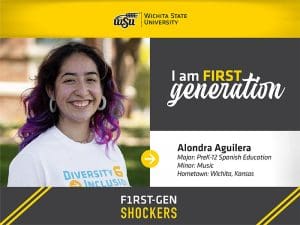 Wichita State University. I am FIRST generation. Alondra Aguilera, Major: PreK-12 Spanish Education, Minor: Music, Hometown: Wichita, Kansas. F1RST-GEN SHOCKERS.