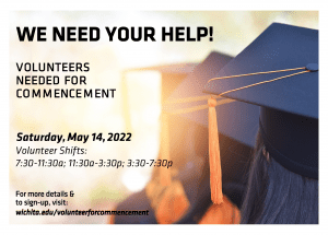 We need your help! Volunteers needed for commencement on Saturday, May 14, 2022. Volunteer shifts: 7:30-11:30am; 11:30-3:30p; and 3:30-7:30p. For more details and to sign-up, visit wichita.edu/volunteerforcommencement.
