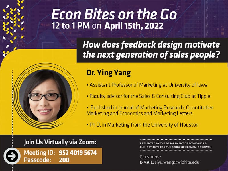 Econ Bites on the Go from 12 to 1 PM on April 15th, 2022. Dr. Ying Yang will present 'How does feedback design motivate the next generation of sales people?'. Dr. Yang is an assistant professor of marketing at University of Iowa, the faculty advisor for the sales and culting club at Tippie, and has published in the Journal of Marketing Research, Quantitative Marketing and Economics and Marketing Letters. Yang has a Ph.D. in Marketing from the University of Houston. Join us virtually via Zoom: Meeting ID: 952 4019 5674. Passcode: 200. Presented by the Department of Economics and the Institute for the Study of Economic Growth. Questions? Email siyu.wang@wichita.edu