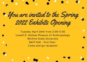The image is a yellow rectangle with black and white decorative specks around the outside. The text in the center yellow rectangle says, You are invited to a the Spring 2020 Exhibition Opening. Tuesday, April 26th 2:00-5:00 Lowell D. Holmes Museum of Anthropology Wichita State University Neff Hall - first floor Come and go reception.