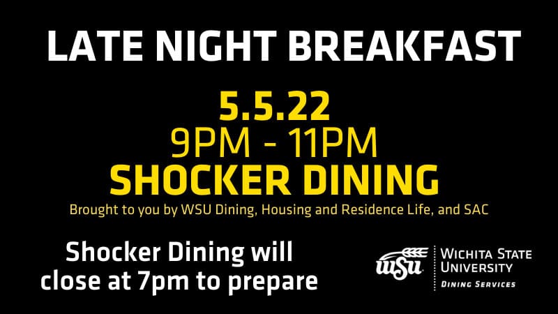 Late Night Breakfast. May 5, 2022. 9-11 p.m. Shocker Dining. Brought to you by WSU Dining, Housing and Residence Life and SAC. Shocker Dining will close at 7 p.m. to prepare.