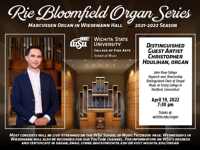 TEXT TO GIVE TO WSU NEWSLETTER SUBMISSIONS GENERAL POSTCARD 21-22 Rie Bloomfield Organ Series Marcussen organ in Wiedemann Hall. 2021-2022 season Distinguished Guest Artists Tuesdays at 7:30pm. Wichita.edu/organ April 19, 2022. Christopher Houlihan, organ John Rose College Organist and Directorship, Distinguished Chair of Chapel Music at Trinity College in Harford, Connecticut WSU Logo in middle Most concerts will be live-streamed on the WSU School of Music Facebook page. Wednesdays in Wiedemann will also be recorded for our YouTube channel. For information on WSU’s degrees and certificate in organ, email lynne.davis@wichita.edu or visit wichita.edu/organ