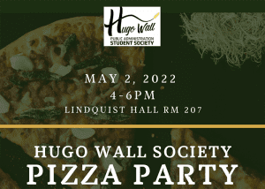 Image featuring Hugo Wall Public Administration Student Society logo and text May 2, 2022 4-6 p.m. lLindquist hall room 207 Hugo Wall Society Pizza party over laying image of pizza.