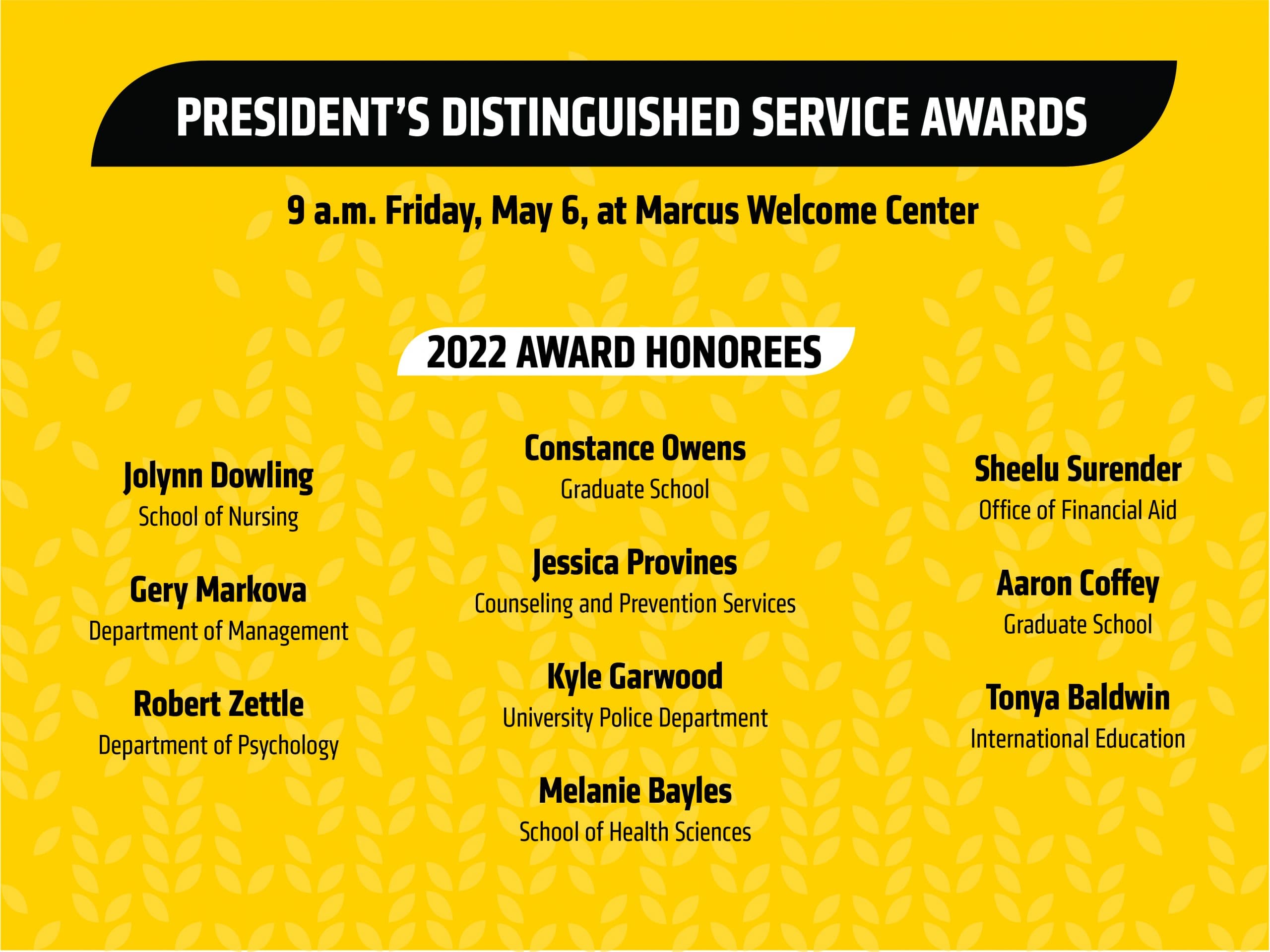 Yellow graphic image with text President’s Distinguished Service Awards 9 a.m. Friday, May 6 at Marcus Welcome Center|2022 Award Honorees Jolynn Dowling, School of Nursing| Gery Markova, Department of Management| Robert Zettle, Department of Psychology| Constance Owens, Graduate School| Jessica Provines, Counseling and Prevention Services | Kyle Garwood, University Police Department | Melanie Bayles, School of Health Science |Sheelu Surender, Office of Financial Aid | Aaron Coffey, Graduate School |Tonya Baldwin, International Education.