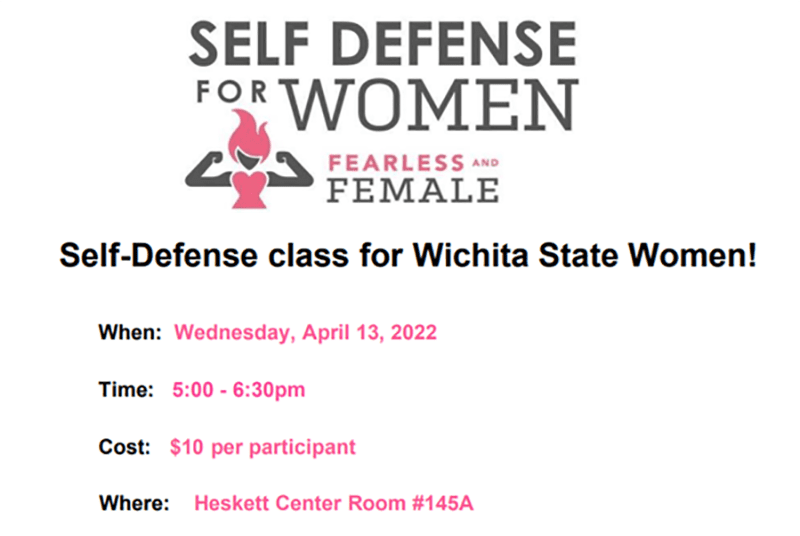 Self Defense For Women: Fearless and Female. Self-Defense class for Wichita State Women! Wednesday, April 13, 2022; 5:00 - 6:30pm; $10 per participant; Heskett Center Room #145A
