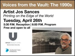 Voices from the Vault: The 1990s. Artist Jos Sances. "Printing on the Edge of the World." Tuesday, April 26th. 5:30 P.M. Reception, 6:00 P.M. Program. Free and open to all. Ulrich Museum of Art, Wichita State and Humanities Kansas.