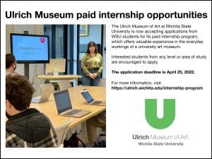 Image Alt Text Ulrich Museum of Art paid internship opportunities. The Ulrich Museum of Art at Wichita State University is now accepting applications from WSU students for its paid internship program, which offers valuable experience in the everyday workings of a university art museum. Interested students from any level or area of study are encouraged to apply. The application deadline is April 25, 2022. For more information, visit https://ulrich.wichita.edu/internship-program. Ulrich Museum of Art. Wichita State University.