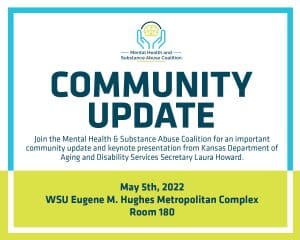 Mental Health & Substance Abuse Coalition Community Update: loin the Mental Health & Substance Abuse Coalition for an important community update and keynote presentation from Kansas Department of Aging and Disability Services Secretary Laura Howard. May 5th, 2022 at the WSU Eugene M. Hughes Metropolitan Complex, Room 180. Event Schedule: 8:30-9 am Registration; 9-9:30 am Welcome; 9:30-10:15 am Panel and Q&A; 10:15-10:30 am Break; 10:30-11:45 am Panel and Q&A 11:15-11:45 am Secretary Laura Howard
