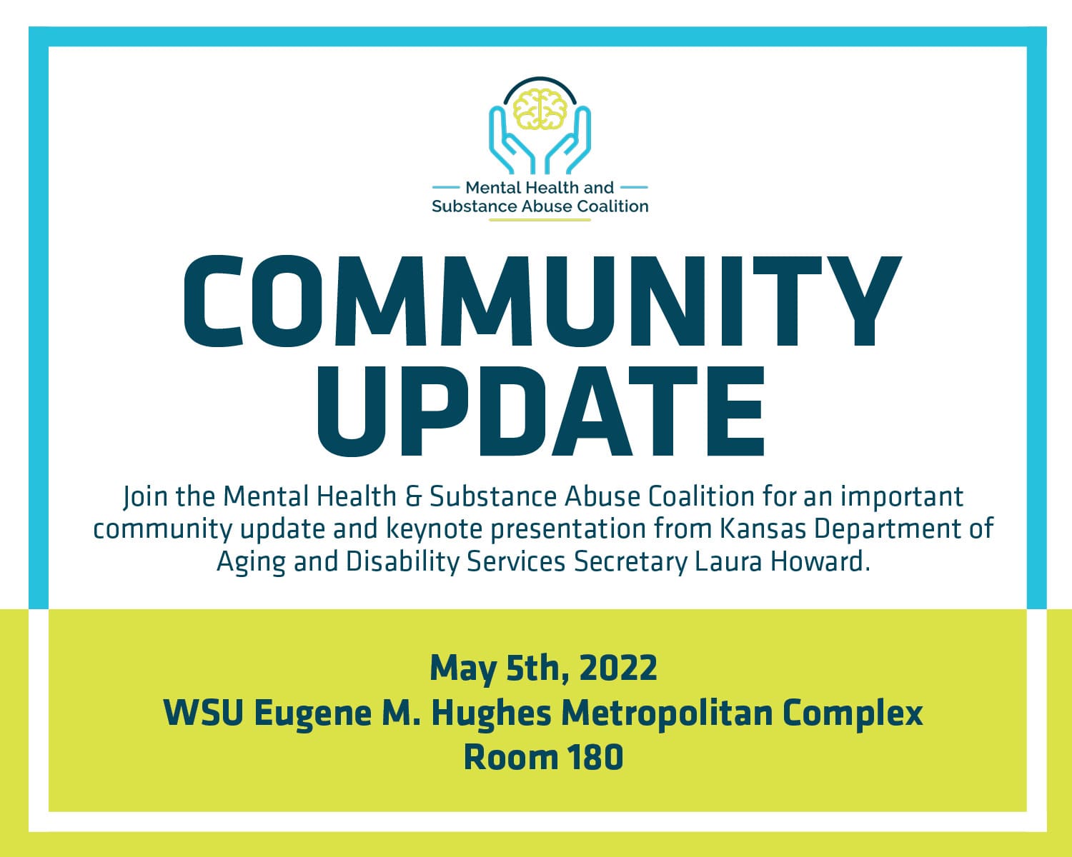 Mental Health & Substance Abuse Coalition Community Update: loin the Mental Health & Substance Abuse Coalition for an important community update and keynote presentation from Kansas Department of Aging and Disability Services Secretary Laura Howard. May 5th, 2022 at the WSU Eugene M. Hughes Metropolitan Complex, Room 180. Event Schedule: 8:30-9 am Registration; 9-9:30 am Welcome; 9:30-10:15 am Panel and Q&A; 10:15-10:30 am Break; 10:30-11:45 am Panel and Q&A 11:15-11:45 am Secretary Laura Howard