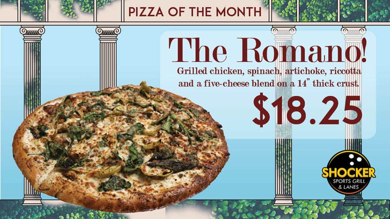 Pizza of the Month. The Romano! Grilled chicken, spinach, artichoke, ricotta and a five-cheese blend on a 14" thick crust. $18.25. Shocker Sports Grill and Lanes logo.