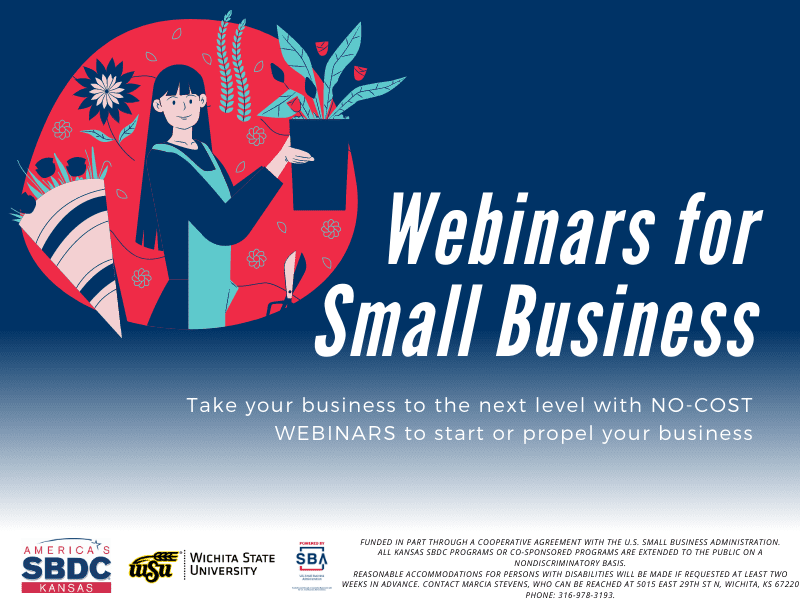 Webinars for Small Business. Take your business to the next level with no cost webinars to start or propel your business. FUNDED IN PART THROUGH A COOPERATIVE AGREEMENT WITH THE U.S. SMALL BUSINESS ADMINISTRATION. ALL KANSAS SBDC PROGRAMS OR CO-SPONSORED PROGRAMS ARE EXTENDED TO THE PUBLIC ON A NONDISCRIMINATORY BASIS. REASONABLE ACCOMMODATIONS FOR PERSONS WITH DISABILITIES WILL BE MADE IF REQUESTED AT LEAST TWO WEEKS IN ADVANCE. CONTACT MARCIA STEVENS, WHO CAN BE REACHED AT 5015 EAST 29TH ST N, WICHITA, KS 67220 PHONE: 316-978-3193.