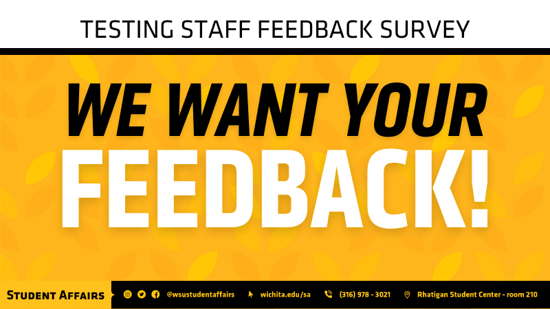 White bar on top with "TESTING STAFF FEEDBACK SURVEY" placed, black solid line across image under white bar. Yellow wheat background with "WE WANT YOU" in black text and "FEEDBACK!" in white underneath. At bottom of image is the Student Affairs poster strip beginning with "Student Affairs" then social media icons (Instagram, Twitter & Facebook) then "@wsustudentaffairs" following that is a mouse arrow icon with "wichita.edu/sa" next to it, following that is a phone icon with "(316)978-3021" following that is a location icon with "Rhatigan Student Center - room 210" last