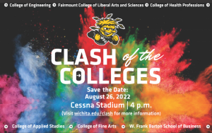 College of Engineering Fairmount College of Liberal Arts and Sciences College of Health Professions Clash of the Colleges Save the date August 26, 2022 Cessna Stadium 4 PM Visit wichita.edu/clash for more information College of Applied Studies College of Fine Arts W. Frank Barton School of Business