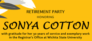 Yellow image with black font "Retirement Party Honoring Sonya Cotton with gratitude for her 30 years of service and exemplary work in the Regisitrar's Office at Wichita State University.