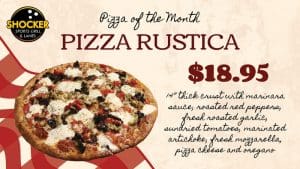 Shocker Sports Grill and Lanes logo. Pizza of the Month. Pizza Rustica. $18.95. 14 inche thick crust with marinara sauce, roasted red peppers, fresh roasted garlic, sundried tomatoes, marinated artichoke, fresh mozzarella, pizza cheese and oregano.