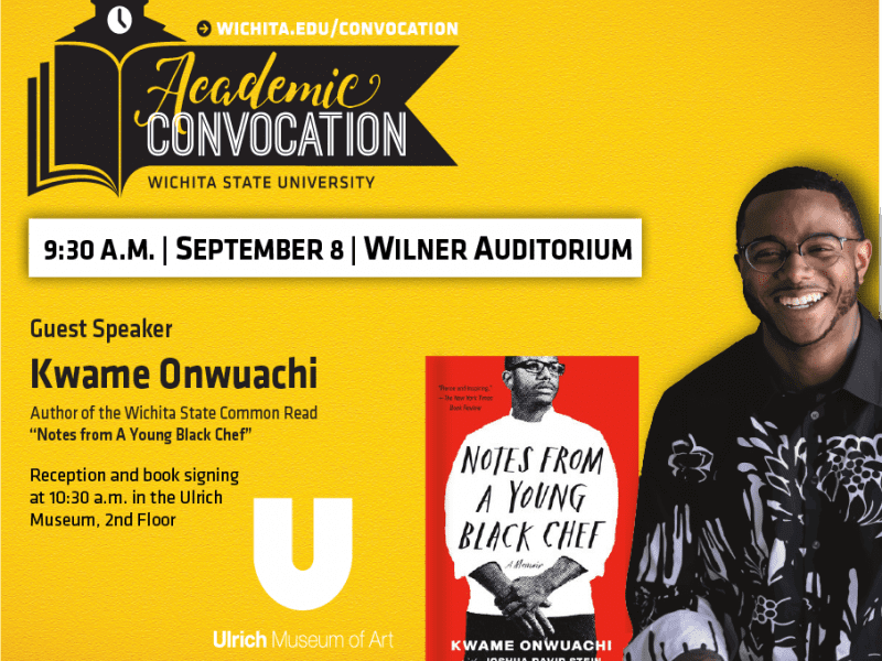 Wichita.edu/convocation. Academic Convocation. Wichita State University. 9:30 AM September 8 Wilner Auditorium. Guest Speaker Kwame Onwuachi. Author of the Wichita State Common Read "Notes from a Young Black Chef". Reception and book signing at 10:30 am in the Ulrich Museum, 2nd floor. Ulrich Museum of Art.