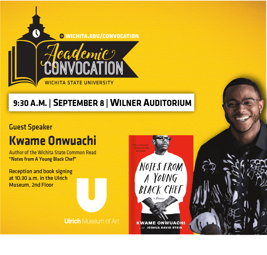 Wichita.edu/convocation. Academic Convocation. Wichita State University. 9:30 AM September 8 Wilner Auditorium. Guest Speaker Kwame Onwuachi. Author of the Wichita State Common Read "Notes from a Young Black Chef". Reception and book signing at 10:30 am in the Ulrich Museum, 2nd floor. Ulrich Museum of Art.